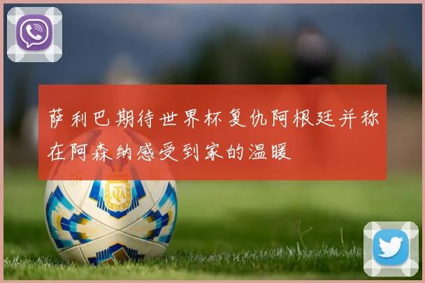 萨利巴期待世界杯复仇阿根廷并称在阿森纳感受到家的温暖