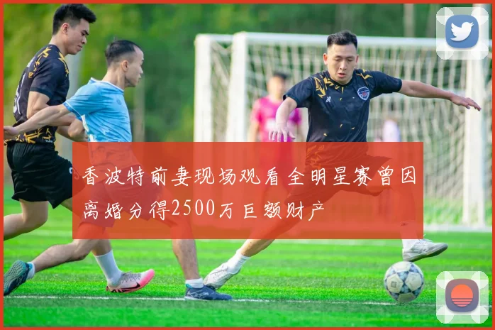 香波特前妻现场观看全明星赛曾因离婚分得2500万巨额财产